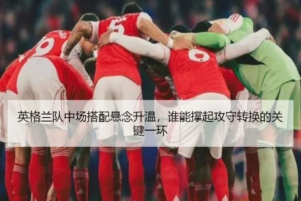 英格兰队中场搭配悬念升温，谁能撑起攻守转换的关键一环